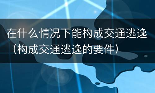 在什么情况下能构成交通逃逸（构成交通逃逸的要件）