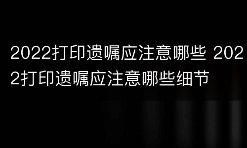 2022打印遗嘱应注意哪些 2022打印遗嘱应注意哪些细节