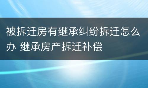 被拆迁房有继承纠纷拆迁怎么办 继承房产拆迁补偿
