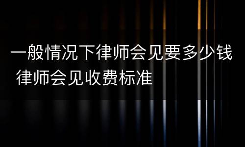 一般情况下律师会见要多少钱 律师会见收费标准