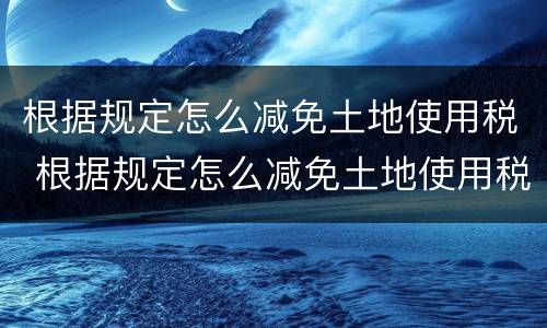 根据规定怎么减免土地使用税 根据规定怎么减免土地使用税费