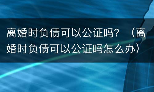 离婚时负债可以公证吗？（离婚时负债可以公证吗怎么办）
