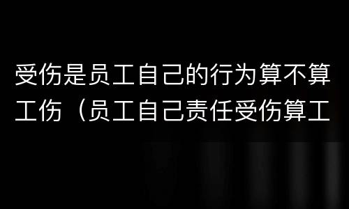 受伤是员工自己的行为算不算工伤（员工自己责任受伤算工伤吗）