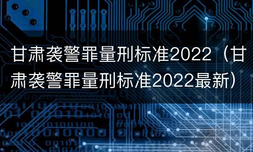 甘肃袭警罪量刑标准2022（甘肃袭警罪量刑标准2022最新）