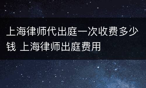 上海律师代出庭一次收费多少钱 上海律师出庭费用