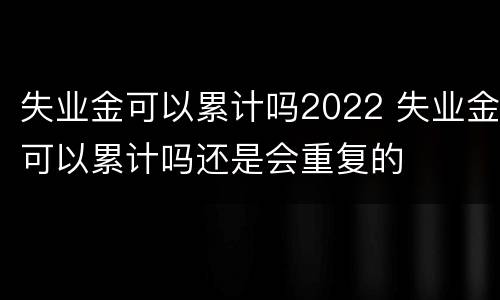 失业金可以累计吗2022 失业金可以累计吗还是会重复的