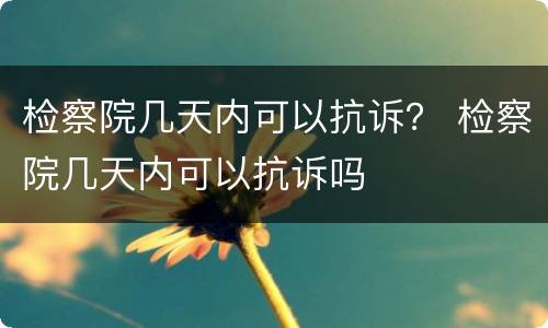 检察院几天内可以抗诉？ 检察院几天内可以抗诉吗