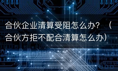 合伙企业清算受阻怎么办？（合伙方拒不配合清算怎么办）