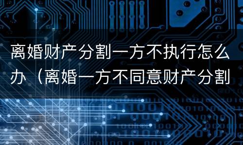 离婚财产分割一方不执行怎么办（离婚一方不同意财产分割）