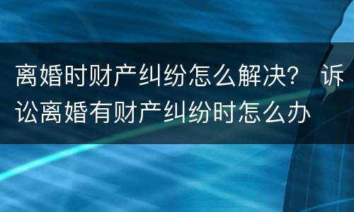 离婚时财产纠纷怎么解决？ 诉讼离婚有财产纠纷时怎么办