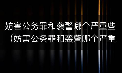 妨害公务罪和袭警哪个严重些（妨害公务罪和袭警哪个严重些）