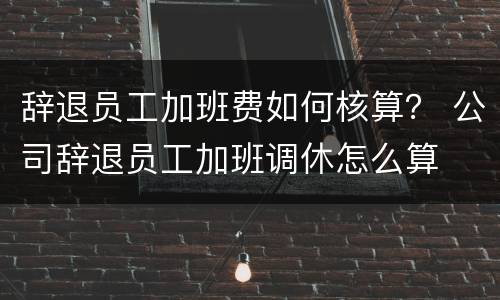 辞退员工加班费如何核算？ 公司辞退员工加班调休怎么算