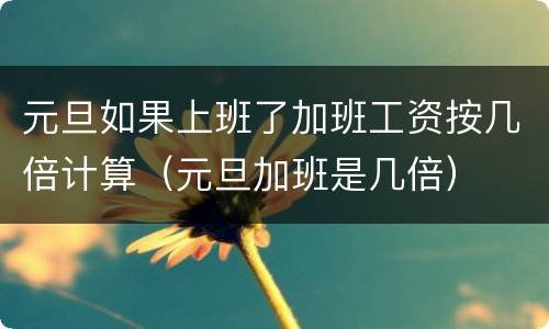 元旦如果上班了加班工资按几倍计算（元旦加班是几倍）