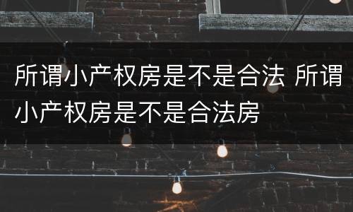 所谓小产权房是不是合法 所谓小产权房是不是合法房