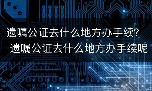 遗嘱公证去什么地方办手续？ 遗嘱公证去什么地方办手续呢