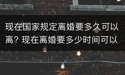 现在国家规定离婚要多久可以离? 现在离婚要多少时间可以离婚
