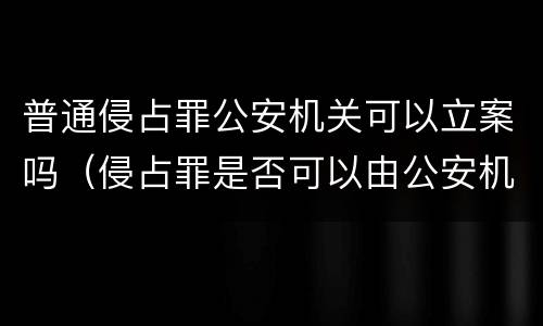 普通侵占罪公安机关可以立案吗（侵占罪是否可以由公安机关立案）
