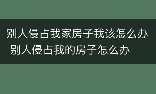 别人侵占我家房子我该怎么办 别人侵占我的房子怎么办