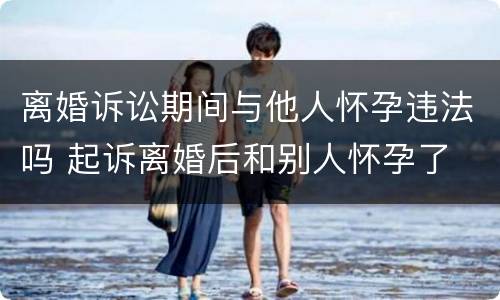 离婚诉讼期间与他人怀孕违法吗 起诉离婚后和别人怀孕了