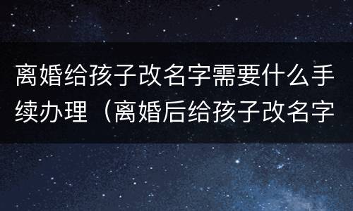 离婚给孩子改名字需要什么手续办理（离婚后给孩子改名字需要什么手续办理）