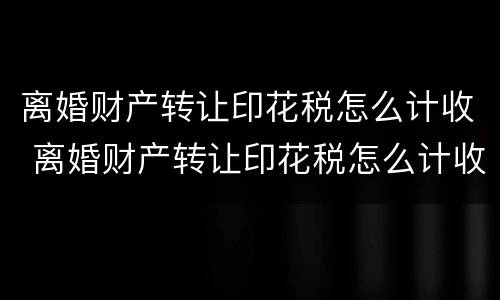 离婚财产转让印花税怎么计收 离婚财产转让印花税怎么计收的