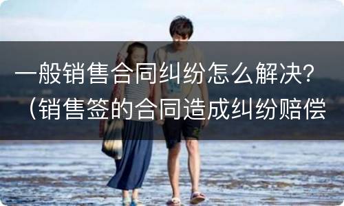 一般销售合同纠纷怎么解决？（销售签的合同造成纠纷赔偿了怎么办）