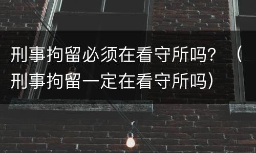 刑事拘留必须在看守所吗？（刑事拘留一定在看守所吗）