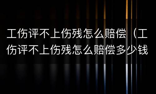 工伤评不上伤残怎么赔偿（工伤评不上伤残怎么赔偿多少钱）