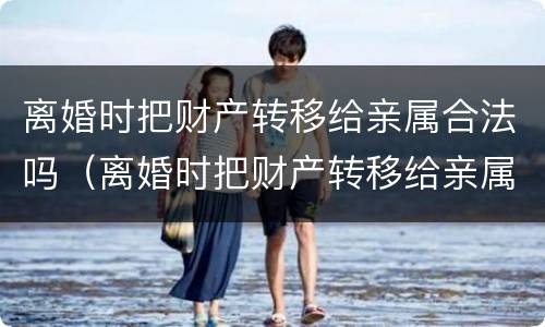 离婚时把财产转移给亲属合法吗（离婚时把财产转移给亲属合法吗怎么办）