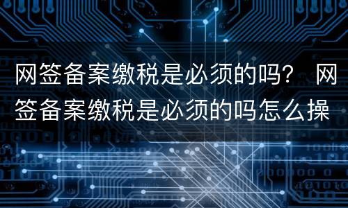 网签备案缴税是必须的吗？ 网签备案缴税是必须的吗怎么操作