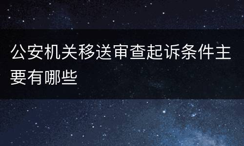 公安机关移送审查起诉条件主要有哪些