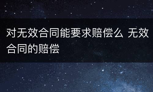 对无效合同能要求赔偿么 无效合同的赔偿