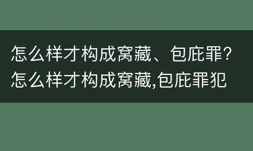 怎么样才构成窝藏、包庇罪? 怎么样才构成窝藏,包庇罪犯