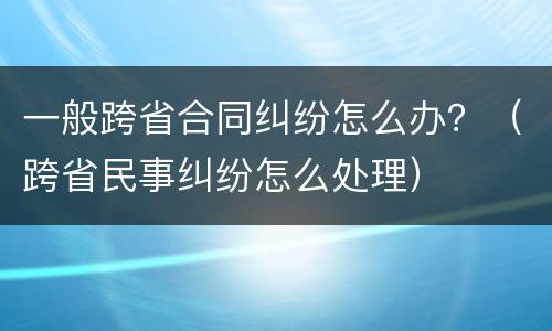 一般跨省合同纠纷怎么办？（跨省民事纠纷怎么处理）