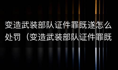 变造武装部队证件罪既遂怎么处罚（变造武装部队证件罪既遂怎么处罚）