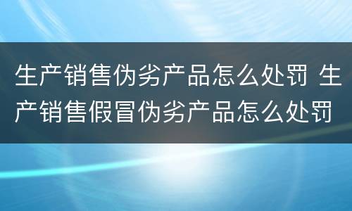 生产销售伪劣产品怎么处罚 生产销售假冒伪劣产品怎么处罚
