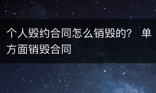 个人毁约合同怎么销毁的？ 单方面销毁合同