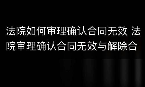 法院如何审理确认合同无效 法院审理确认合同无效与解除合同的区别