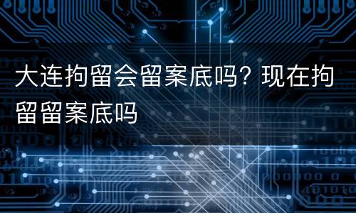大连拘留会留案底吗? 现在拘留留案底吗