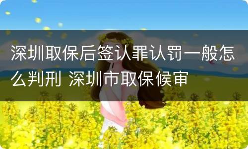 深圳取保后签认罪认罚一般怎么判刑 深圳市取保候审