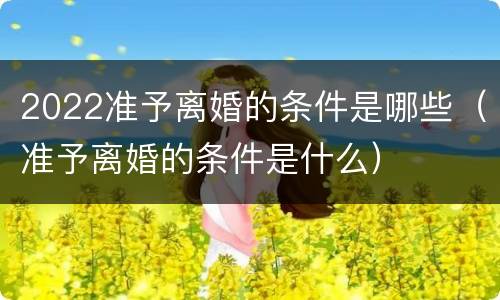 2022准予离婚的条件是哪些（准予离婚的条件是什么）