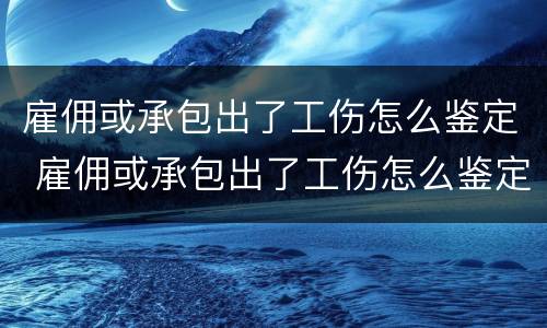 雇佣或承包出了工伤怎么鉴定 雇佣或承包出了工伤怎么鉴定责任
