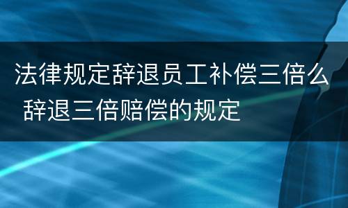 法律规定辞退员工补偿三倍么 辞退三倍赔偿的规定