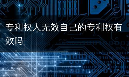 专利权人无效自己的专利权有效吗