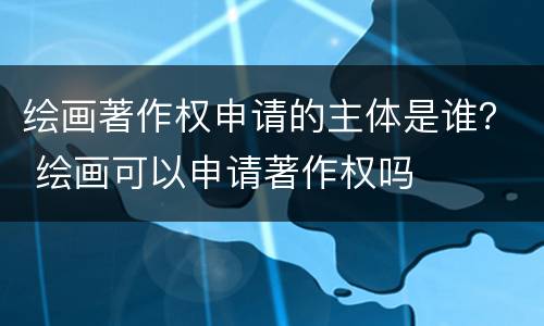 绘画著作权申请的主体是谁？ 绘画可以申请著作权吗