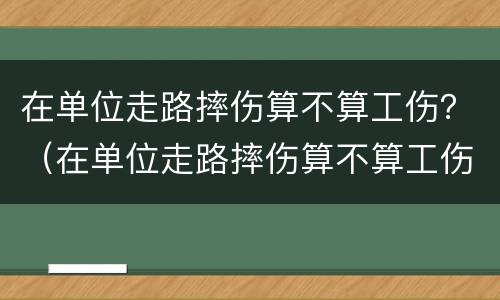 在单位走路摔伤算不算工伤？（在单位走路摔伤算不算工伤事故）