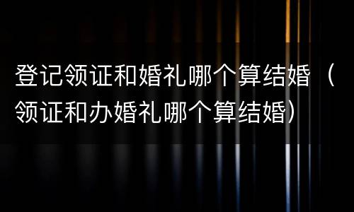 登记领证和婚礼哪个算结婚（领证和办婚礼哪个算结婚）