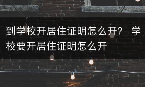 到学校开居住证明怎么开？ 学校要开居住证明怎么开