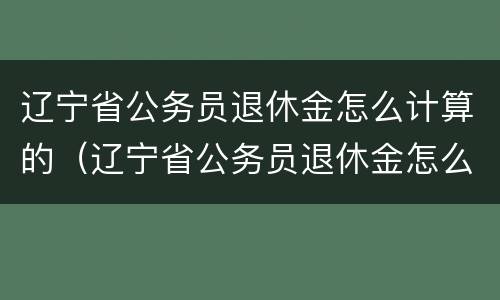 辽宁省公务员退休金怎么计算的（辽宁省公务员退休金怎么计算的呢）