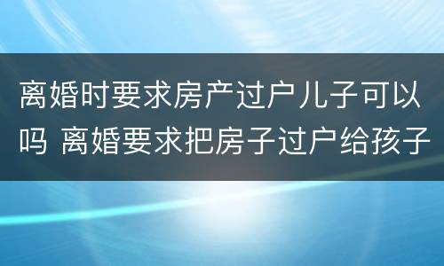 离婚时要求房产过户儿子可以吗 离婚要求把房子过户给孩子